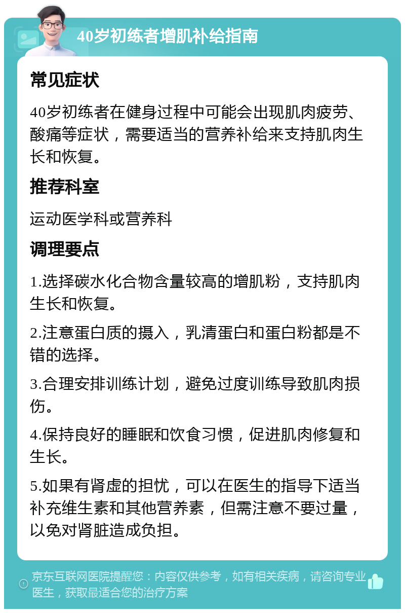 40岁初练者增肌补给指南 常见症状 40岁初练者在健身过程中可能会出现肌肉疲劳、酸痛等症状，需要适当的营养补给来支持肌肉生长和恢复。 推荐科室 运动医学科或营养科 调理要点 1.选择碳水化合物含量较高的增肌粉，支持肌肉生长和恢复。 2.注意蛋白质的摄入，乳清蛋白和蛋白粉都是不错的选择。 3.合理安排训练计划，避免过度训练导致肌肉损伤。 4.保持良好的睡眠和饮食习惯，促进肌肉修复和生长。 5.如果有肾虚的担忧，可以在医生的指导下适当补充维生素和其他营养素，但需注意不要过量，以免对肾脏造成负担。