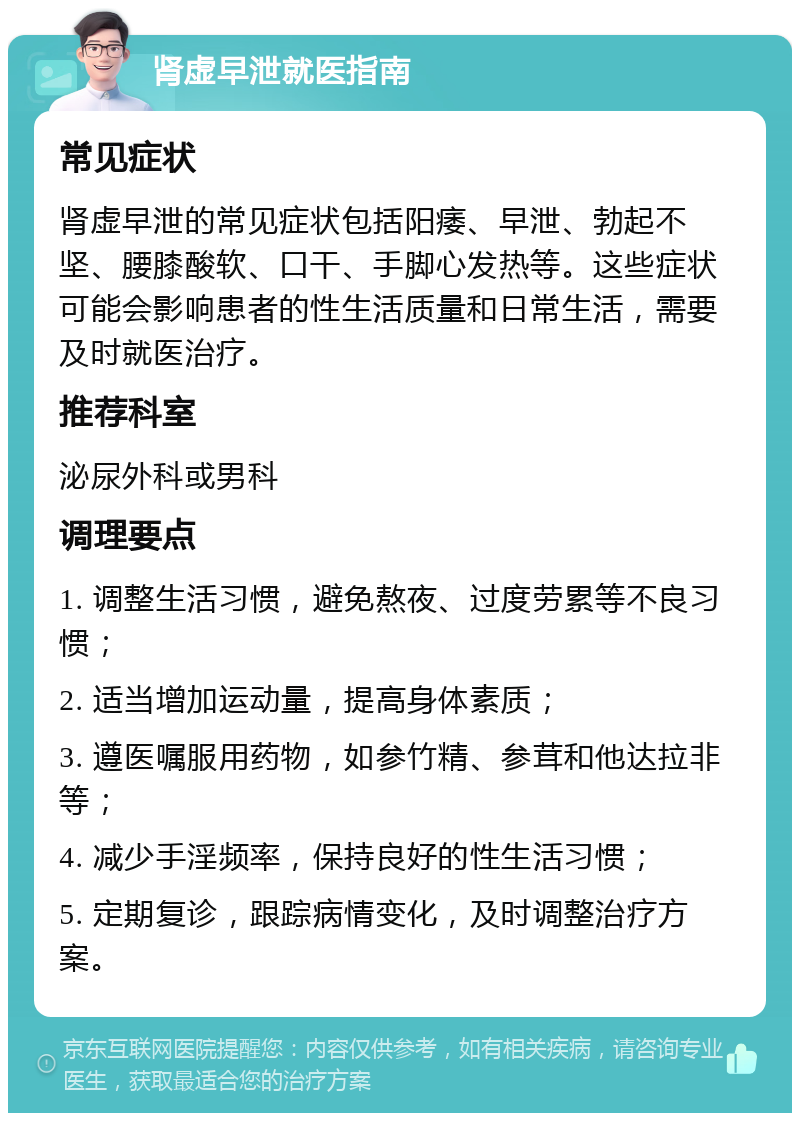 肾虚早泄就医指南 常见症状 肾虚早泄的常见症状包括阳痿、早泄、勃起不坚、腰膝酸软、口干、手脚心发热等。这些症状可能会影响患者的性生活质量和日常生活，需要及时就医治疗。 推荐科室 泌尿外科或男科 调理要点 1. 调整生活习惯，避免熬夜、过度劳累等不良习惯； 2. 适当增加运动量，提高身体素质； 3. 遵医嘱服用药物，如参竹精、参茸和他达拉非等； 4. 减少手淫频率，保持良好的性生活习惯； 5. 定期复诊，跟踪病情变化，及时调整治疗方案。