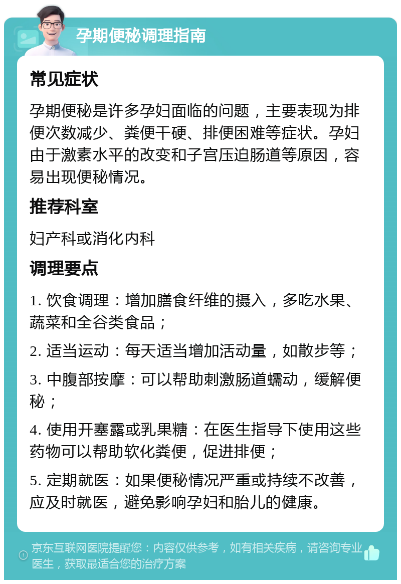 孕期便秘调理指南 常见症状 孕期便秘是许多孕妇面临的问题，主要表现为排便次数减少、粪便干硬、排便困难等症状。孕妇由于激素水平的改变和子宫压迫肠道等原因，容易出现便秘情况。 推荐科室 妇产科或消化内科 调理要点 1. 饮食调理：增加膳食纤维的摄入，多吃水果、蔬菜和全谷类食品； 2. 适当运动：每天适当增加活动量，如散步等； 3. 中腹部按摩：可以帮助刺激肠道蠕动，缓解便秘； 4. 使用开塞露或乳果糖：在医生指导下使用这些药物可以帮助软化粪便，促进排便； 5. 定期就医：如果便秘情况严重或持续不改善，应及时就医，避免影响孕妇和胎儿的健康。