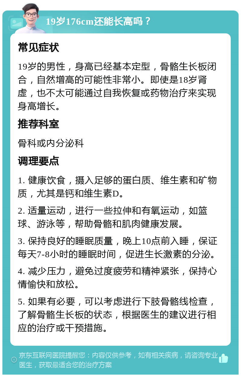 19岁176cm还能长高吗？ 常见症状 19岁的男性，身高已经基本定型，骨骼生长板闭合，自然增高的可能性非常小。即使是18岁肾虚，也不太可能通过自我恢复或药物治疗来实现身高增长。 推荐科室 骨科或内分泌科 调理要点 1. 健康饮食，摄入足够的蛋白质、维生素和矿物质，尤其是钙和维生素D。 2. 适量运动，进行一些拉伸和有氧运动，如篮球、游泳等，帮助骨骼和肌肉健康发展。 3. 保持良好的睡眠质量，晚上10点前入睡，保证每天7-8小时的睡眠时间，促进生长激素的分泌。 4. 减少压力，避免过度疲劳和精神紧张，保持心情愉快和放松。 5. 如果有必要，可以考虑进行下肢骨骼线检查，了解骨骼生长板的状态，根据医生的建议进行相应的治疗或干预措施。