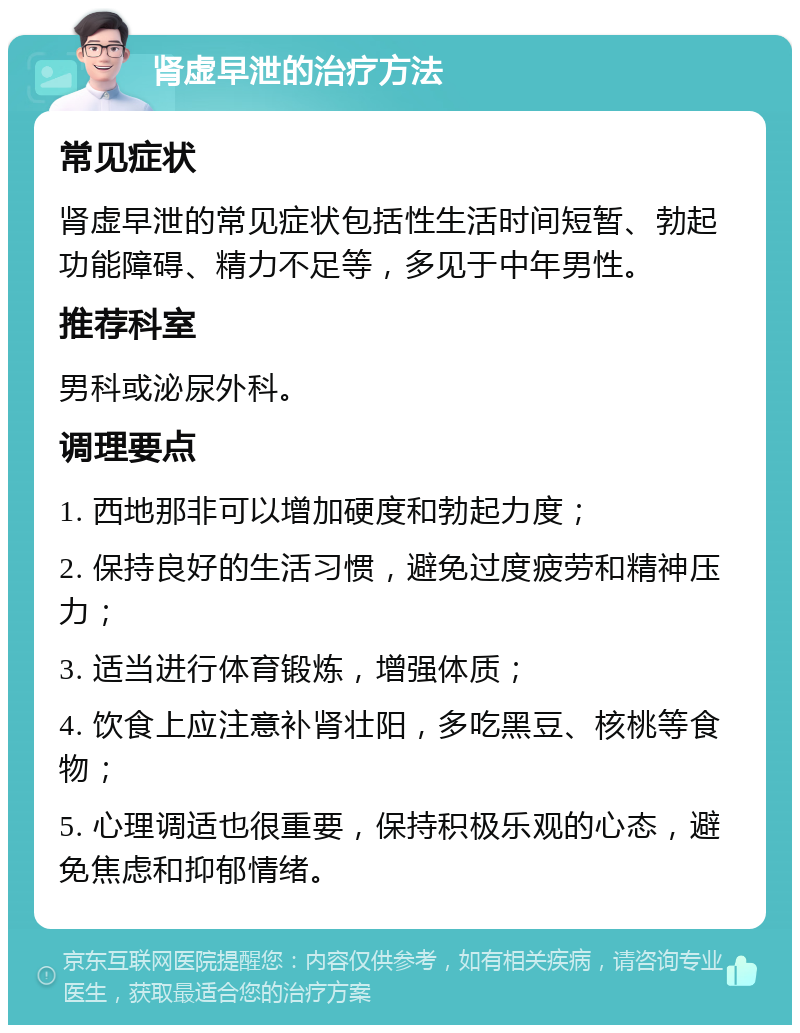 肾虚早泄的治疗方法 常见症状 肾虚早泄的常见症状包括性生活时间短暂、勃起功能障碍、精力不足等，多见于中年男性。 推荐科室 男科或泌尿外科。 调理要点 1. 西地那非可以增加硬度和勃起力度； 2. 保持良好的生活习惯，避免过度疲劳和精神压力； 3. 适当进行体育锻炼，增强体质； 4. 饮食上应注意补肾壮阳，多吃黑豆、核桃等食物； 5. 心理调适也很重要，保持积极乐观的心态，避免焦虑和抑郁情绪。