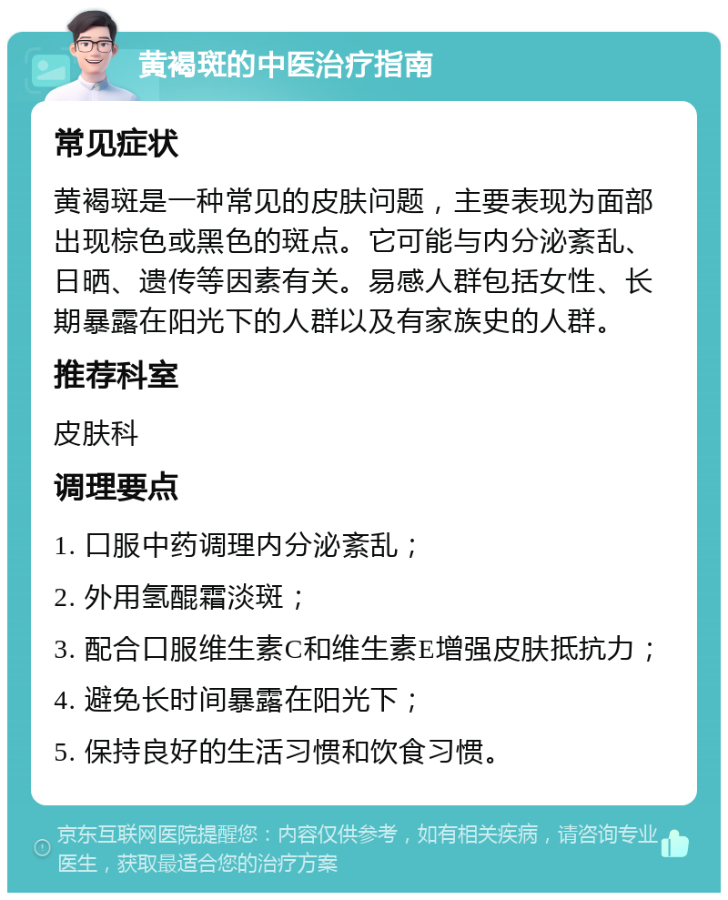 黄褐斑的中医治疗指南 常见症状 黄褐斑是一种常见的皮肤问题，主要表现为面部出现棕色或黑色的斑点。它可能与内分泌紊乱、日晒、遗传等因素有关。易感人群包括女性、长期暴露在阳光下的人群以及有家族史的人群。 推荐科室 皮肤科 调理要点 1. 口服中药调理内分泌紊乱； 2. 外用氢醌霜淡斑； 3. 配合口服维生素C和维生素E增强皮肤抵抗力； 4. 避免长时间暴露在阳光下； 5. 保持良好的生活习惯和饮食习惯。