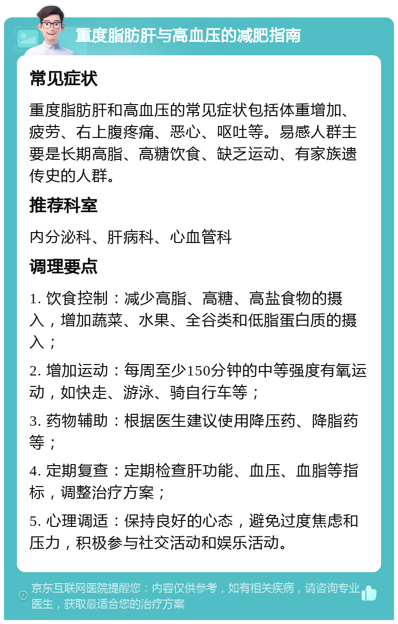 重度脂肪肝与高血压的减肥指南 常见症状 重度脂肪肝和高血压的常见症状包括体重增加、疲劳、右上腹疼痛、恶心、呕吐等。易感人群主要是长期高脂、高糖饮食、缺乏运动、有家族遗传史的人群。 推荐科室 内分泌科、肝病科、心血管科 调理要点 1. 饮食控制：减少高脂、高糖、高盐食物的摄入，增加蔬菜、水果、全谷类和低脂蛋白质的摄入； 2. 增加运动：每周至少150分钟的中等强度有氧运动，如快走、游泳、骑自行车等； 3. 药物辅助：根据医生建议使用降压药、降脂药等； 4. 定期复查：定期检查肝功能、血压、血脂等指标，调整治疗方案； 5. 心理调适：保持良好的心态，避免过度焦虑和压力，积极参与社交活动和娱乐活动。