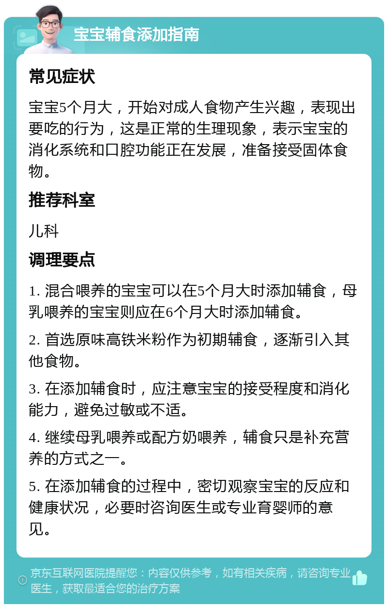 宝宝辅食添加指南 常见症状 宝宝5个月大，开始对成人食物产生兴趣，表现出要吃的行为，这是正常的生理现象，表示宝宝的消化系统和口腔功能正在发展，准备接受固体食物。 推荐科室 儿科 调理要点 1. 混合喂养的宝宝可以在5个月大时添加辅食，母乳喂养的宝宝则应在6个月大时添加辅食。 2. 首选原味高铁米粉作为初期辅食，逐渐引入其他食物。 3. 在添加辅食时，应注意宝宝的接受程度和消化能力，避免过敏或不适。 4. 继续母乳喂养或配方奶喂养，辅食只是补充营养的方式之一。 5. 在添加辅食的过程中，密切观察宝宝的反应和健康状况，必要时咨询医生或专业育婴师的意见。