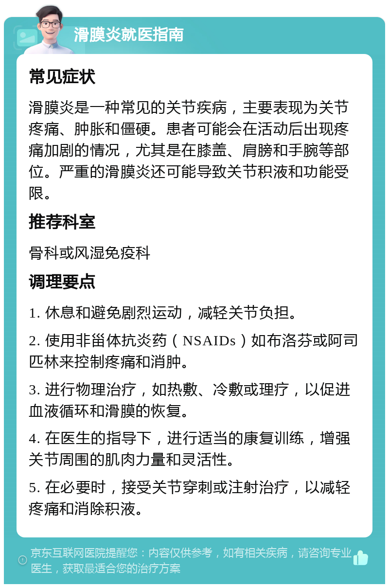 滑膜炎就医指南 常见症状 滑膜炎是一种常见的关节疾病，主要表现为关节疼痛、肿胀和僵硬。患者可能会在活动后出现疼痛加剧的情况，尤其是在膝盖、肩膀和手腕等部位。严重的滑膜炎还可能导致关节积液和功能受限。 推荐科室 骨科或风湿免疫科 调理要点 1. 休息和避免剧烈运动，减轻关节负担。 2. 使用非甾体抗炎药（NSAIDs）如布洛芬或阿司匹林来控制疼痛和消肿。 3. 进行物理治疗，如热敷、冷敷或理疗，以促进血液循环和滑膜的恢复。 4. 在医生的指导下，进行适当的康复训练，增强关节周围的肌肉力量和灵活性。 5. 在必要时，接受关节穿刺或注射治疗，以减轻疼痛和消除积液。