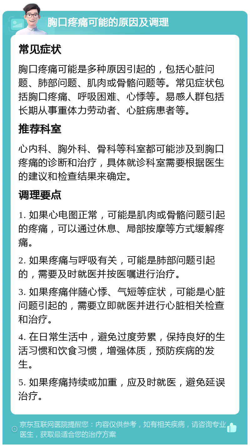 胸口疼痛可能的原因及调理 常见症状 胸口疼痛可能是多种原因引起的，包括心脏问题、肺部问题、肌肉或骨骼问题等。常见症状包括胸口疼痛、呼吸困难、心悸等。易感人群包括长期从事重体力劳动者、心脏病患者等。 推荐科室 心内科、胸外科、骨科等科室都可能涉及到胸口疼痛的诊断和治疗，具体就诊科室需要根据医生的建议和检查结果来确定。 调理要点 1. 如果心电图正常，可能是肌肉或骨骼问题引起的疼痛，可以通过休息、局部按摩等方式缓解疼痛。 2. 如果疼痛与呼吸有关，可能是肺部问题引起的，需要及时就医并按医嘱进行治疗。 3. 如果疼痛伴随心悸、气短等症状，可能是心脏问题引起的，需要立即就医并进行心脏相关检查和治疗。 4. 在日常生活中，避免过度劳累，保持良好的生活习惯和饮食习惯，增强体质，预防疾病的发生。 5. 如果疼痛持续或加重，应及时就医，避免延误治疗。