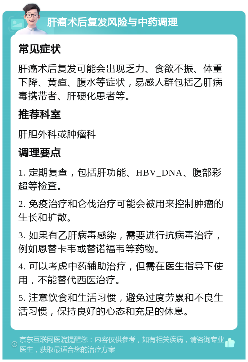 肝癌术后复发风险与中药调理 常见症状 肝癌术后复发可能会出现乏力、食欲不振、体重下降、黄疸、腹水等症状，易感人群包括乙肝病毒携带者、肝硬化患者等。 推荐科室 肝胆外科或肿瘤科 调理要点 1. 定期复查，包括肝功能、HBV_DNA、腹部彩超等检查。 2. 免疫治疗和仑伐治疗可能会被用来控制肿瘤的生长和扩散。 3. 如果有乙肝病毒感染，需要进行抗病毒治疗，例如恩替卡韦或替诺福韦等药物。 4. 可以考虑中药辅助治疗，但需在医生指导下使用，不能替代西医治疗。 5. 注意饮食和生活习惯，避免过度劳累和不良生活习惯，保持良好的心态和充足的休息。