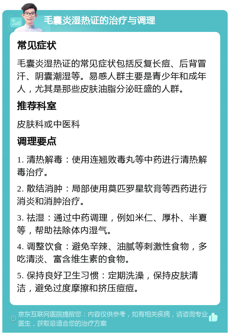 毛囊炎湿热证的治疗与调理 常见症状 毛囊炎湿热证的常见症状包括反复长痘、后背冒汗、阴囊潮湿等。易感人群主要是青少年和成年人，尤其是那些皮肤油脂分泌旺盛的人群。 推荐科室 皮肤科或中医科 调理要点 1. 清热解毒：使用连翘败毒丸等中药进行清热解毒治疗。 2. 散结消肿：局部使用莫匹罗星软膏等西药进行消炎和消肿治疗。 3. 祛湿：通过中药调理，例如米仁、厚朴、半夏等，帮助祛除体内湿气。 4. 调整饮食：避免辛辣、油腻等刺激性食物，多吃清淡、富含维生素的食物。 5. 保持良好卫生习惯：定期洗澡，保持皮肤清洁，避免过度摩擦和挤压痘痘。