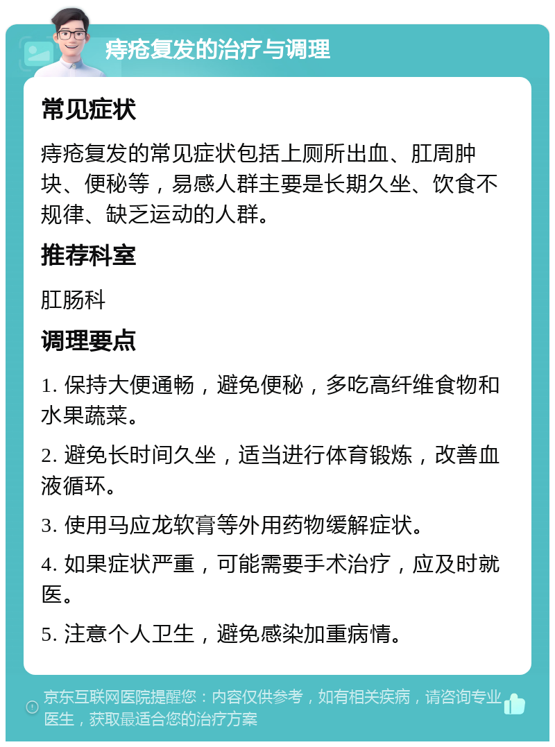 痔疮复发的治疗与调理 常见症状 痔疮复发的常见症状包括上厕所出血、肛周肿块、便秘等，易感人群主要是长期久坐、饮食不规律、缺乏运动的人群。 推荐科室 肛肠科 调理要点 1. 保持大便通畅，避免便秘，多吃高纤维食物和水果蔬菜。 2. 避免长时间久坐，适当进行体育锻炼，改善血液循环。 3. 使用马应龙软膏等外用药物缓解症状。 4. 如果症状严重，可能需要手术治疗，应及时就医。 5. 注意个人卫生，避免感染加重病情。