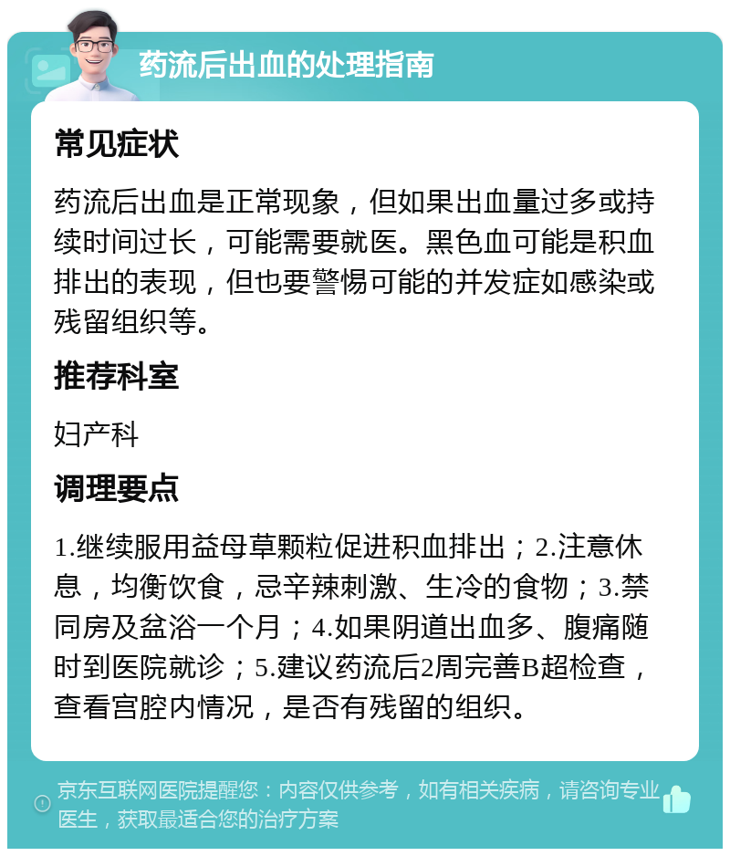 药流后出血的处理指南 常见症状 药流后出血是正常现象，但如果出血量过多或持续时间过长，可能需要就医。黑色血可能是积血排出的表现，但也要警惕可能的并发症如感染或残留组织等。 推荐科室 妇产科 调理要点 1.继续服用益母草颗粒促进积血排出；2.注意休息，均衡饮食，忌辛辣刺激、生冷的食物；3.禁同房及盆浴一个月；4.如果阴道出血多、腹痛随时到医院就诊；5.建议药流后2周完善B超检查，查看宫腔内情况，是否有残留的组织。