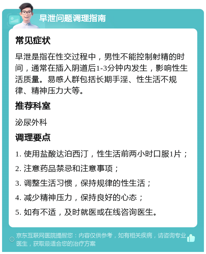 早泄问题调理指南 常见症状 早泄是指在性交过程中，男性不能控制射精的时间，通常在插入阴道后1-3分钟内发生，影响性生活质量。易感人群包括长期手淫、性生活不规律、精神压力大等。 推荐科室 泌尿外科 调理要点 1. 使用盐酸达泊西汀，性生活前两小时口服1片； 2. 注意药品禁忌和注意事项； 3. 调整生活习惯，保持规律的性生活； 4. 减少精神压力，保持良好的心态； 5. 如有不适，及时就医或在线咨询医生。