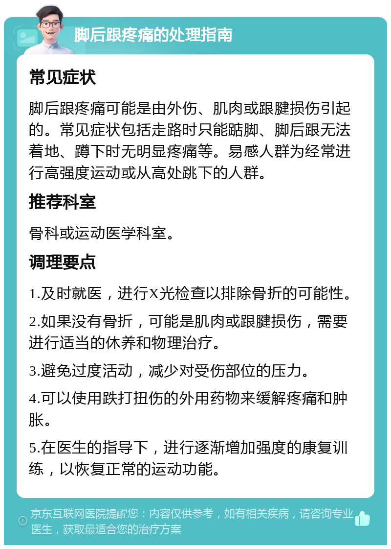 脚后跟疼痛的处理指南 常见症状 脚后跟疼痛可能是由外伤、肌肉或跟腱损伤引起的。常见症状包括走路时只能踮脚、脚后跟无法着地、蹲下时无明显疼痛等。易感人群为经常进行高强度运动或从高处跳下的人群。 推荐科室 骨科或运动医学科室。 调理要点 1.及时就医，进行X光检查以排除骨折的可能性。 2.如果没有骨折，可能是肌肉或跟腱损伤，需要进行适当的休养和物理治疗。 3.避免过度活动，减少对受伤部位的压力。 4.可以使用跌打扭伤的外用药物来缓解疼痛和肿胀。 5.在医生的指导下，进行逐渐增加强度的康复训练，以恢复正常的运动功能。