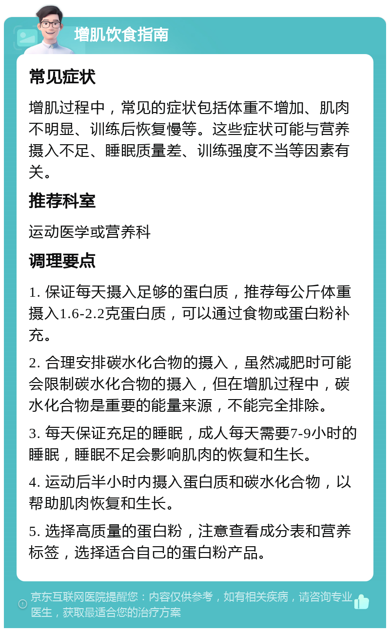 增肌饮食指南 常见症状 增肌过程中，常见的症状包括体重不增加、肌肉不明显、训练后恢复慢等。这些症状可能与营养摄入不足、睡眠质量差、训练强度不当等因素有关。 推荐科室 运动医学或营养科 调理要点 1. 保证每天摄入足够的蛋白质，推荐每公斤体重摄入1.6-2.2克蛋白质，可以通过食物或蛋白粉补充。 2. 合理安排碳水化合物的摄入，虽然减肥时可能会限制碳水化合物的摄入，但在增肌过程中，碳水化合物是重要的能量来源，不能完全排除。 3. 每天保证充足的睡眠，成人每天需要7-9小时的睡眠，睡眠不足会影响肌肉的恢复和生长。 4. 运动后半小时内摄入蛋白质和碳水化合物，以帮助肌肉恢复和生长。 5. 选择高质量的蛋白粉，注意查看成分表和营养标签，选择适合自己的蛋白粉产品。