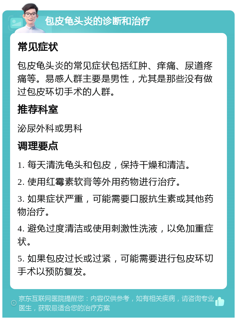 包皮龟头炎的诊断和治疗 常见症状 包皮龟头炎的常见症状包括红肿、痒痛、尿道疼痛等。易感人群主要是男性，尤其是那些没有做过包皮环切手术的人群。 推荐科室 泌尿外科或男科 调理要点 1. 每天清洗龟头和包皮，保持干燥和清洁。 2. 使用红霉素软膏等外用药物进行治疗。 3. 如果症状严重，可能需要口服抗生素或其他药物治疗。 4. 避免过度清洁或使用刺激性洗液，以免加重症状。 5. 如果包皮过长或过紧，可能需要进行包皮环切手术以预防复发。