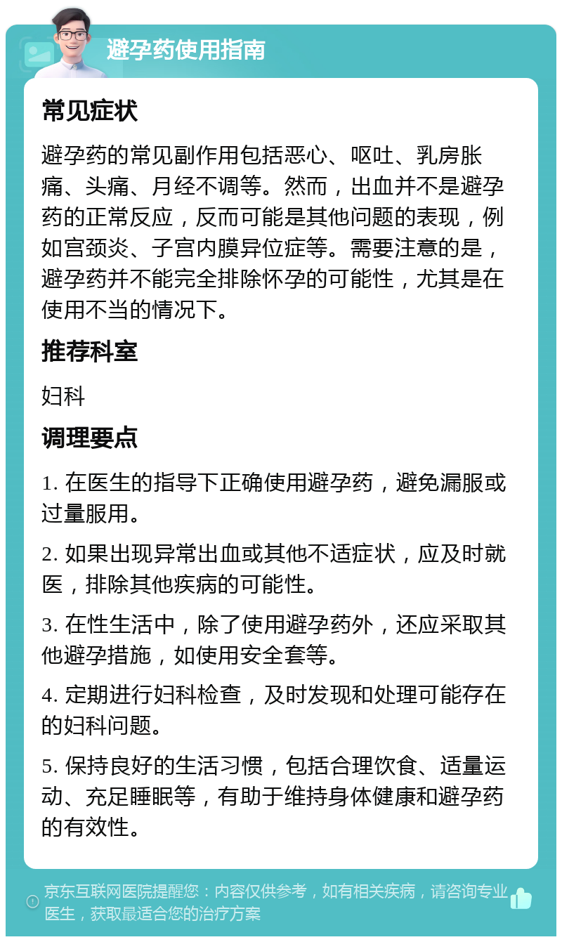 避孕药使用指南 常见症状 避孕药的常见副作用包括恶心、呕吐、乳房胀痛、头痛、月经不调等。然而，出血并不是避孕药的正常反应，反而可能是其他问题的表现，例如宫颈炎、子宫内膜异位症等。需要注意的是，避孕药并不能完全排除怀孕的可能性，尤其是在使用不当的情况下。 推荐科室 妇科 调理要点 1. 在医生的指导下正确使用避孕药，避免漏服或过量服用。 2. 如果出现异常出血或其他不适症状，应及时就医，排除其他疾病的可能性。 3. 在性生活中，除了使用避孕药外，还应采取其他避孕措施，如使用安全套等。 4. 定期进行妇科检查，及时发现和处理可能存在的妇科问题。 5. 保持良好的生活习惯，包括合理饮食、适量运动、充足睡眠等，有助于维持身体健康和避孕药的有效性。