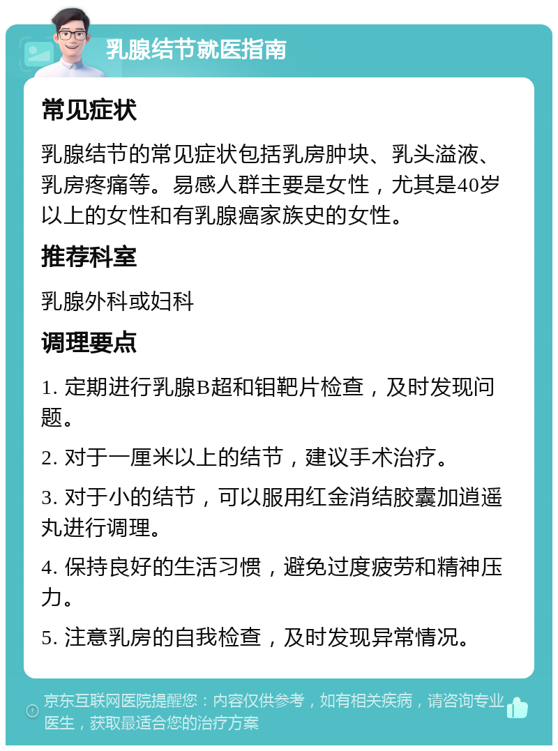 乳腺结节就医指南 常见症状 乳腺结节的常见症状包括乳房肿块、乳头溢液、乳房疼痛等。易感人群主要是女性，尤其是40岁以上的女性和有乳腺癌家族史的女性。 推荐科室 乳腺外科或妇科 调理要点 1. 定期进行乳腺B超和钼靶片检查，及时发现问题。 2. 对于一厘米以上的结节，建议手术治疗。 3. 对于小的结节，可以服用红金消结胶囊加逍遥丸进行调理。 4. 保持良好的生活习惯，避免过度疲劳和精神压力。 5. 注意乳房的自我检查，及时发现异常情况。