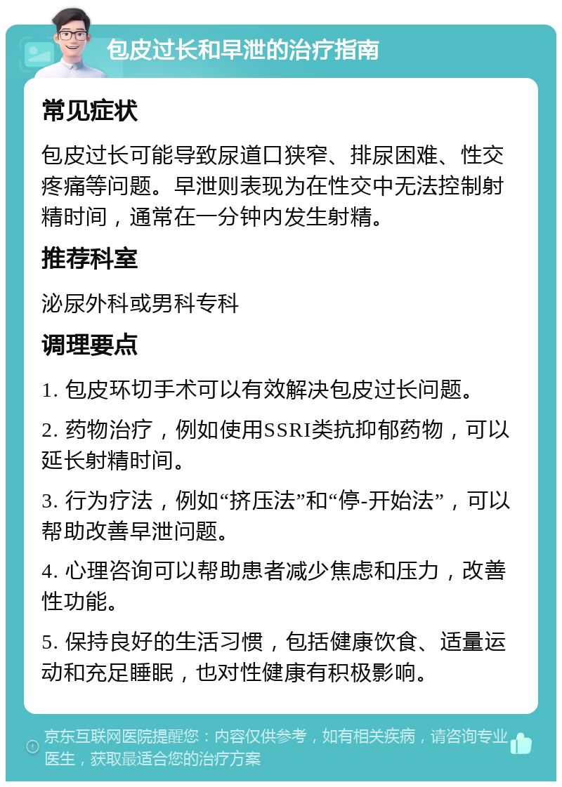 包皮过长和早泄的治疗指南 常见症状 包皮过长可能导致尿道口狭窄、排尿困难、性交疼痛等问题。早泄则表现为在性交中无法控制射精时间，通常在一分钟内发生射精。 推荐科室 泌尿外科或男科专科 调理要点 1. 包皮环切手术可以有效解决包皮过长问题。 2. 药物治疗，例如使用SSRI类抗抑郁药物，可以延长射精时间。 3. 行为疗法，例如“挤压法”和“停-开始法”，可以帮助改善早泄问题。 4. 心理咨询可以帮助患者减少焦虑和压力，改善性功能。 5. 保持良好的生活习惯，包括健康饮食、适量运动和充足睡眠，也对性健康有积极影响。