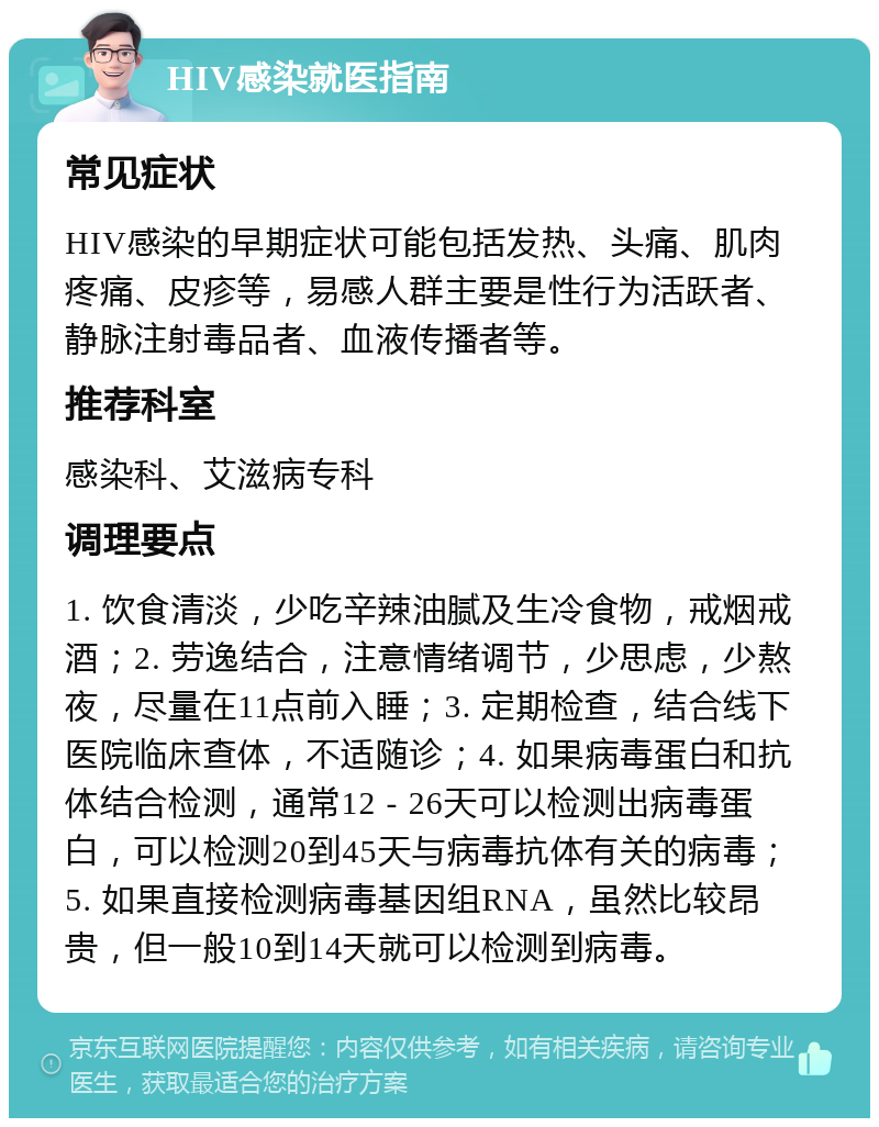 HIV感染就医指南 常见症状 HIV感染的早期症状可能包括发热、头痛、肌肉疼痛、皮疹等，易感人群主要是性行为活跃者、静脉注射毒品者、血液传播者等。 推荐科室 感染科、艾滋病专科 调理要点 1. 饮食清淡，少吃辛辣油腻及生冷食物，戒烟戒酒；2. 劳逸结合，注意情绪调节，少思虑，少熬夜，尽量在11点前入睡；3. 定期检查，结合线下医院临床查体，不适随诊；4. 如果病毒蛋白和抗体结合检测，通常12 - 26天可以检测出病毒蛋白，可以检测20到45天与病毒抗体有关的病毒；5. 如果直接检测病毒基因组RNA，虽然比较昂贵，但一般10到14天就可以检测到病毒。