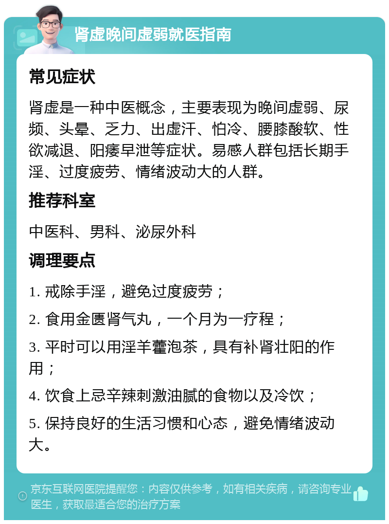 肾虚晚间虚弱就医指南 常见症状 肾虚是一种中医概念，主要表现为晚间虚弱、尿频、头晕、乏力、出虚汗、怕冷、腰膝酸软、性欲减退、阳痿早泄等症状。易感人群包括长期手淫、过度疲劳、情绪波动大的人群。 推荐科室 中医科、男科、泌尿外科 调理要点 1. 戒除手淫，避免过度疲劳； 2. 食用金匮肾气丸，一个月为一疗程； 3. 平时可以用淫羊藿泡茶，具有补肾壮阳的作用； 4. 饮食上忌辛辣刺激油腻的食物以及冷饮； 5. 保持良好的生活习惯和心态，避免情绪波动大。