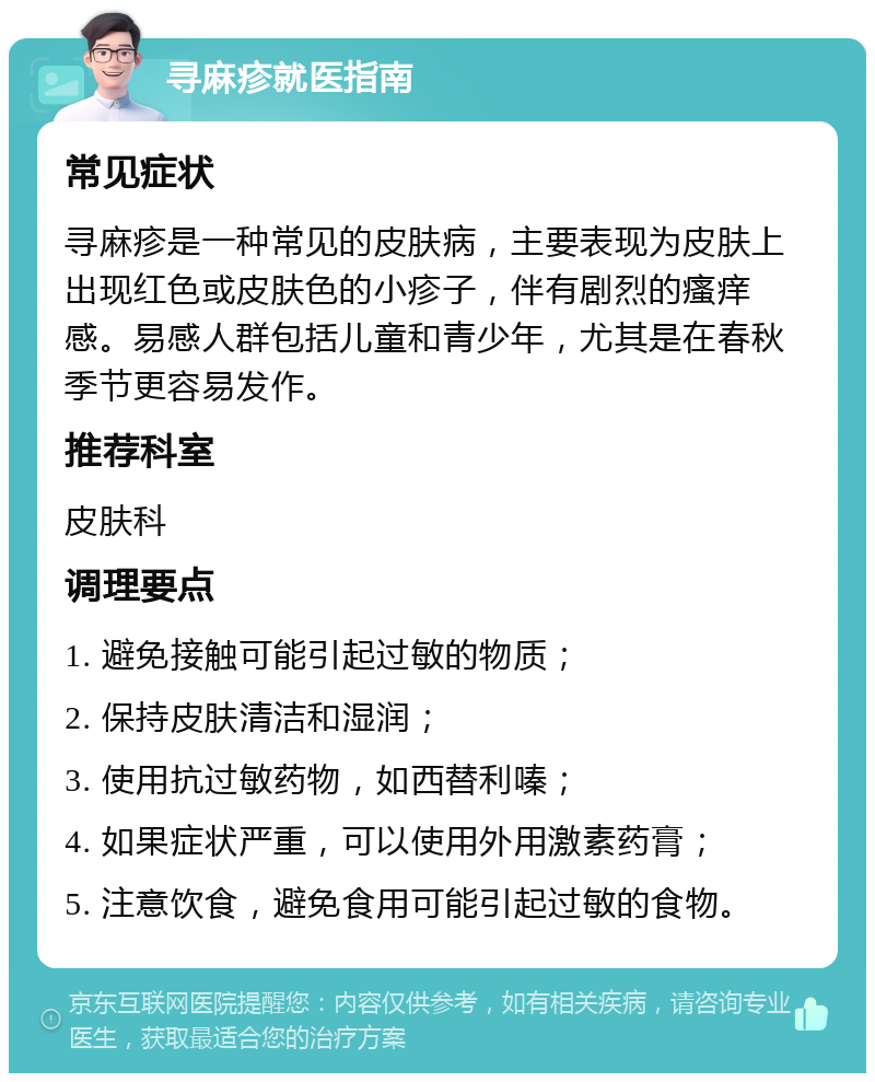 寻麻疹就医指南 常见症状 寻麻疹是一种常见的皮肤病，主要表现为皮肤上出现红色或皮肤色的小疹子，伴有剧烈的瘙痒感。易感人群包括儿童和青少年，尤其是在春秋季节更容易发作。 推荐科室 皮肤科 调理要点 1. 避免接触可能引起过敏的物质； 2. 保持皮肤清洁和湿润； 3. 使用抗过敏药物，如西替利嗪； 4. 如果症状严重，可以使用外用激素药膏； 5. 注意饮食，避免食用可能引起过敏的食物。