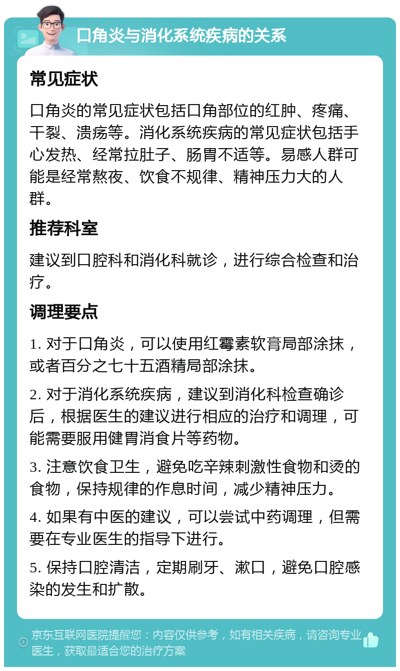 口角炎与消化系统疾病的关系 常见症状 口角炎的常见症状包括口角部位的红肿、疼痛、干裂、溃疡等。消化系统疾病的常见症状包括手心发热、经常拉肚子、肠胃不适等。易感人群可能是经常熬夜、饮食不规律、精神压力大的人群。 推荐科室 建议到口腔科和消化科就诊，进行综合检查和治疗。 调理要点 1. 对于口角炎，可以使用红霉素软膏局部涂抹，或者百分之七十五酒精局部涂抹。 2. 对于消化系统疾病，建议到消化科检查确诊后，根据医生的建议进行相应的治疗和调理，可能需要服用健胃消食片等药物。 3. 注意饮食卫生，避免吃辛辣刺激性食物和烫的食物，保持规律的作息时间，减少精神压力。 4. 如果有中医的建议，可以尝试中药调理，但需要在专业医生的指导下进行。 5. 保持口腔清洁，定期刷牙、漱口，避免口腔感染的发生和扩散。