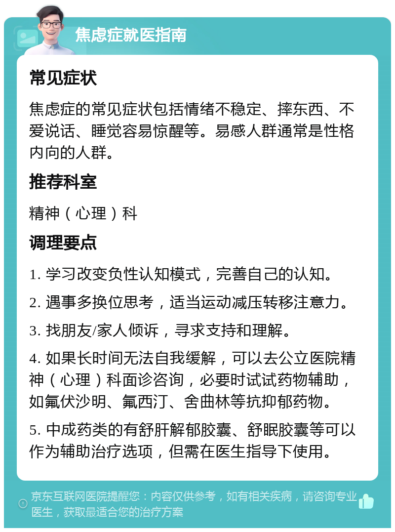 焦虑症就医指南 常见症状 焦虑症的常见症状包括情绪不稳定、摔东西、不爱说话、睡觉容易惊醒等。易感人群通常是性格内向的人群。 推荐科室 精神（心理）科 调理要点 1. 学习改变负性认知模式，完善自己的认知。 2. 遇事多换位思考，适当运动减压转移注意力。 3. 找朋友/家人倾诉，寻求支持和理解。 4. 如果长时间无法自我缓解，可以去公立医院精神（心理）科面诊咨询，必要时试试药物辅助，如氟伏沙明、氟西汀、舍曲林等抗抑郁药物。 5. 中成药类的有舒肝解郁胶囊、舒眠胶囊等可以作为辅助治疗选项，但需在医生指导下使用。