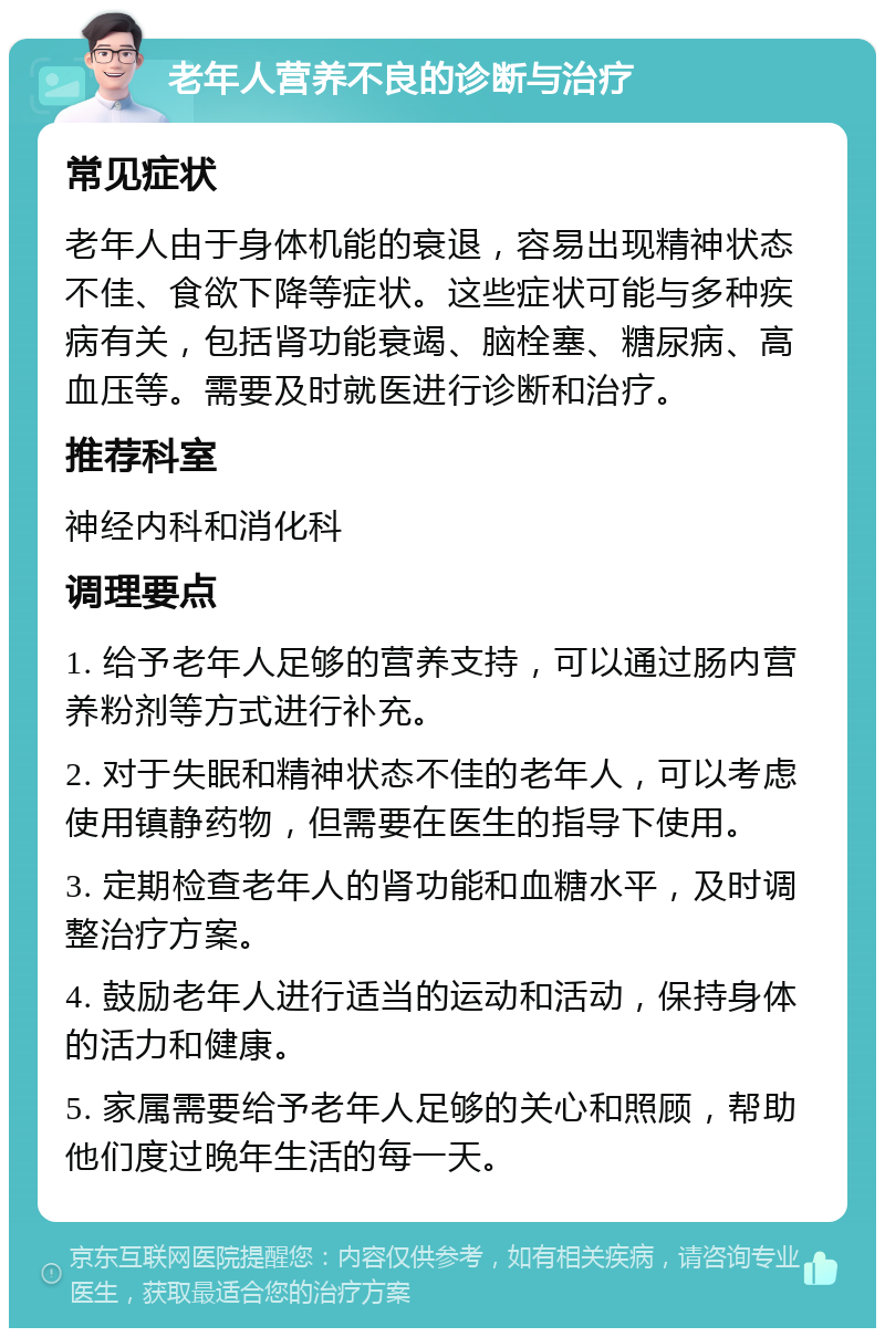 老年人营养不良的诊断与治疗 常见症状 老年人由于身体机能的衰退，容易出现精神状态不佳、食欲下降等症状。这些症状可能与多种疾病有关，包括肾功能衰竭、脑栓塞、糖尿病、高血压等。需要及时就医进行诊断和治疗。 推荐科室 神经内科和消化科 调理要点 1. 给予老年人足够的营养支持，可以通过肠内营养粉剂等方式进行补充。 2. 对于失眠和精神状态不佳的老年人，可以考虑使用镇静药物，但需要在医生的指导下使用。 3. 定期检查老年人的肾功能和血糖水平，及时调整治疗方案。 4. 鼓励老年人进行适当的运动和活动，保持身体的活力和健康。 5. 家属需要给予老年人足够的关心和照顾，帮助他们度过晚年生活的每一天。