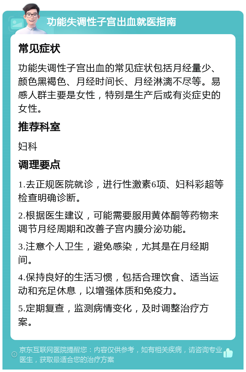 功能失调性子宫出血就医指南 常见症状 功能失调性子宫出血的常见症状包括月经量少、颜色黑褐色、月经时间长、月经淋漓不尽等。易感人群主要是女性，特别是生产后或有炎症史的女性。 推荐科室 妇科 调理要点 1.去正规医院就诊，进行性激素6项、妇科彩超等检查明确诊断。 2.根据医生建议，可能需要服用黄体酮等药物来调节月经周期和改善子宫内膜分泌功能。 3.注意个人卫生，避免感染，尤其是在月经期间。 4.保持良好的生活习惯，包括合理饮食、适当运动和充足休息，以增强体质和免疫力。 5.定期复查，监测病情变化，及时调整治疗方案。