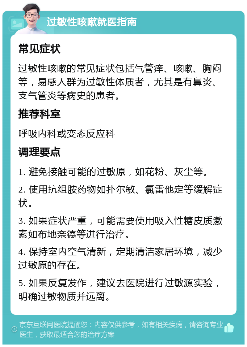 过敏性咳嗽就医指南 常见症状 过敏性咳嗽的常见症状包括气管痒、咳嗽、胸闷等，易感人群为过敏性体质者，尤其是有鼻炎、支气管炎等病史的患者。 推荐科室 呼吸内科或变态反应科 调理要点 1. 避免接触可能的过敏原，如花粉、灰尘等。 2. 使用抗组胺药物如扑尔敏、氯雷他定等缓解症状。 3. 如果症状严重，可能需要使用吸入性糖皮质激素如布地奈德等进行治疗。 4. 保持室内空气清新，定期清洁家居环境，减少过敏原的存在。 5. 如果反复发作，建议去医院进行过敏源实验，明确过敏物质并远离。