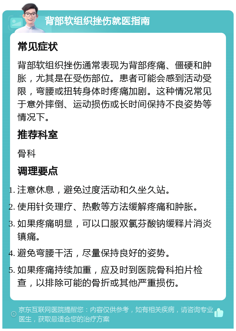 背部软组织挫伤就医指南 常见症状 背部软组织挫伤通常表现为背部疼痛、僵硬和肿胀，尤其是在受伤部位。患者可能会感到活动受限，弯腰或扭转身体时疼痛加剧。这种情况常见于意外摔倒、运动损伤或长时间保持不良姿势等情况下。 推荐科室 骨科 调理要点 注意休息，避免过度活动和久坐久站。 使用针灸理疗、热敷等方法缓解疼痛和肿胀。 如果疼痛明显，可以口服双氯芬酸钠缓释片消炎镇痛。 避免弯腰干活，尽量保持良好的姿势。 如果疼痛持续加重，应及时到医院骨科拍片检查，以排除可能的骨折或其他严重损伤。