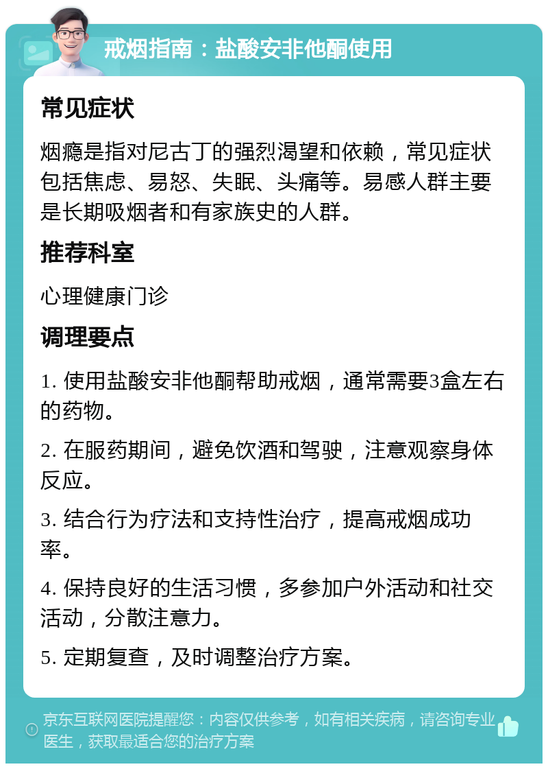 戒烟指南：盐酸安非他酮使用 常见症状 烟瘾是指对尼古丁的强烈渴望和依赖，常见症状包括焦虑、易怒、失眠、头痛等。易感人群主要是长期吸烟者和有家族史的人群。 推荐科室 心理健康门诊 调理要点 1. 使用盐酸安非他酮帮助戒烟，通常需要3盒左右的药物。 2. 在服药期间，避免饮酒和驾驶，注意观察身体反应。 3. 结合行为疗法和支持性治疗，提高戒烟成功率。 4. 保持良好的生活习惯，多参加户外活动和社交活动，分散注意力。 5. 定期复查，及时调整治疗方案。