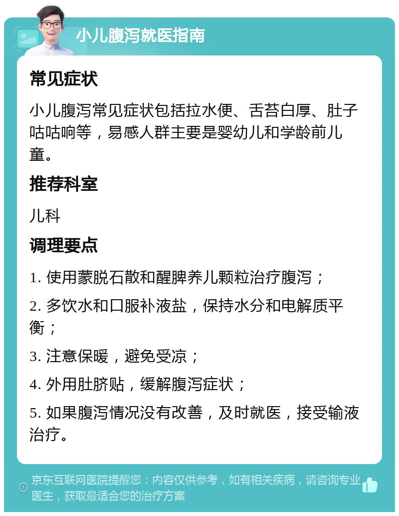 小儿腹泻就医指南 常见症状 小儿腹泻常见症状包括拉水便、舌苔白厚、肚子咕咕响等，易感人群主要是婴幼儿和学龄前儿童。 推荐科室 儿科 调理要点 1. 使用蒙脱石散和醒脾养儿颗粒治疗腹泻； 2. 多饮水和口服补液盐，保持水分和电解质平衡； 3. 注意保暖，避免受凉； 4. 外用肚脐贴，缓解腹泻症状； 5. 如果腹泻情况没有改善，及时就医，接受输液治疗。