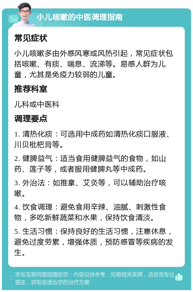 小儿咳嗽的中医调理指南 常见症状 小儿咳嗽多由外感风寒或风热引起，常见症状包括咳嗽、有痰、喘息、流涕等。易感人群为儿童，尤其是免疫力较弱的儿童。 推荐科室 儿科或中医科 调理要点 1. 清热化痰：可选用中成药如清热化痰口服液、川贝枇杷膏等。 2. 健脾益气：适当食用健脾益气的食物，如山药、莲子等，或者服用健脾丸等中成药。 3. 外治法：如推拿、艾灸等，可以辅助治疗咳嗽。 4. 饮食调理：避免食用辛辣、油腻、刺激性食物，多吃新鲜蔬菜和水果，保持饮食清淡。 5. 生活习惯：保持良好的生活习惯，注意休息，避免过度劳累，增强体质，预防感冒等疾病的发生。