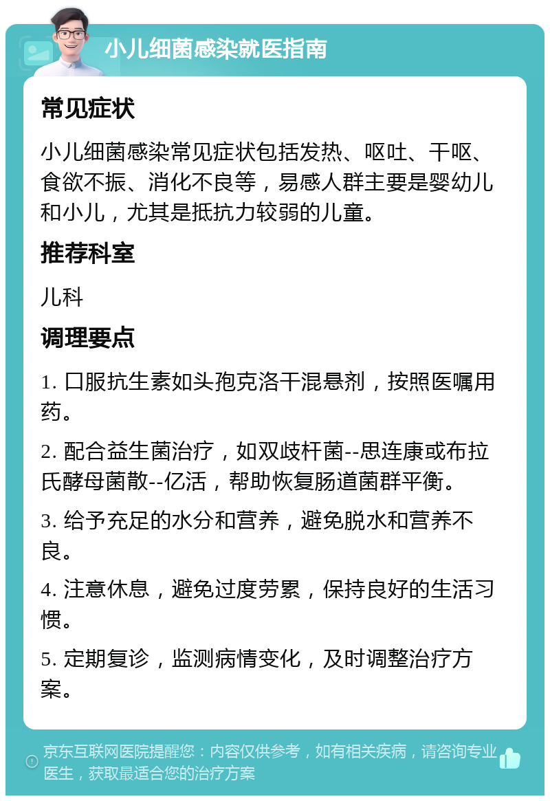 小儿细菌感染就医指南 常见症状 小儿细菌感染常见症状包括发热、呕吐、干呕、食欲不振、消化不良等，易感人群主要是婴幼儿和小儿，尤其是抵抗力较弱的儿童。 推荐科室 儿科 调理要点 1. 口服抗生素如头孢克洛干混悬剂，按照医嘱用药。 2. 配合益生菌治疗，如双歧杆菌--思连康或布拉氏酵母菌散--亿活，帮助恢复肠道菌群平衡。 3. 给予充足的水分和营养，避免脱水和营养不良。 4. 注意休息，避免过度劳累，保持良好的生活习惯。 5. 定期复诊，监测病情变化，及时调整治疗方案。