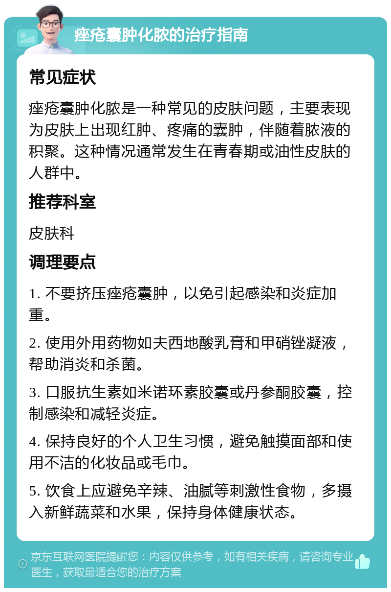 痤疮囊肿化脓的治疗指南 常见症状 痤疮囊肿化脓是一种常见的皮肤问题，主要表现为皮肤上出现红肿、疼痛的囊肿，伴随着脓液的积聚。这种情况通常发生在青春期或油性皮肤的人群中。 推荐科室 皮肤科 调理要点 1. 不要挤压痤疮囊肿，以免引起感染和炎症加重。 2. 使用外用药物如夫西地酸乳膏和甲硝锉凝液，帮助消炎和杀菌。 3. 口服抗生素如米诺环素胶囊或丹参酮胶囊，控制感染和减轻炎症。 4. 保持良好的个人卫生习惯，避免触摸面部和使用不洁的化妆品或毛巾。 5. 饮食上应避免辛辣、油腻等刺激性食物，多摄入新鲜蔬菜和水果，保持身体健康状态。