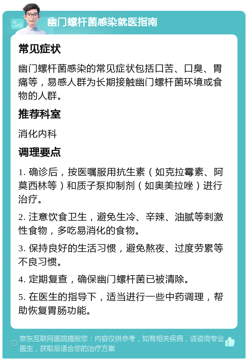 幽门螺杆菌感染就医指南 常见症状 幽门螺杆菌感染的常见症状包括口苦、口臭、胃痛等，易感人群为长期接触幽门螺杆菌环境或食物的人群。 推荐科室 消化内科 调理要点 1. 确诊后，按医嘱服用抗生素（如克拉霉素、阿莫西林等）和质子泵抑制剂（如奥美拉唑）进行治疗。 2. 注意饮食卫生，避免生冷、辛辣、油腻等刺激性食物，多吃易消化的食物。 3. 保持良好的生活习惯，避免熬夜、过度劳累等不良习惯。 4. 定期复查，确保幽门螺杆菌已被清除。 5. 在医生的指导下，适当进行一些中药调理，帮助恢复胃肠功能。