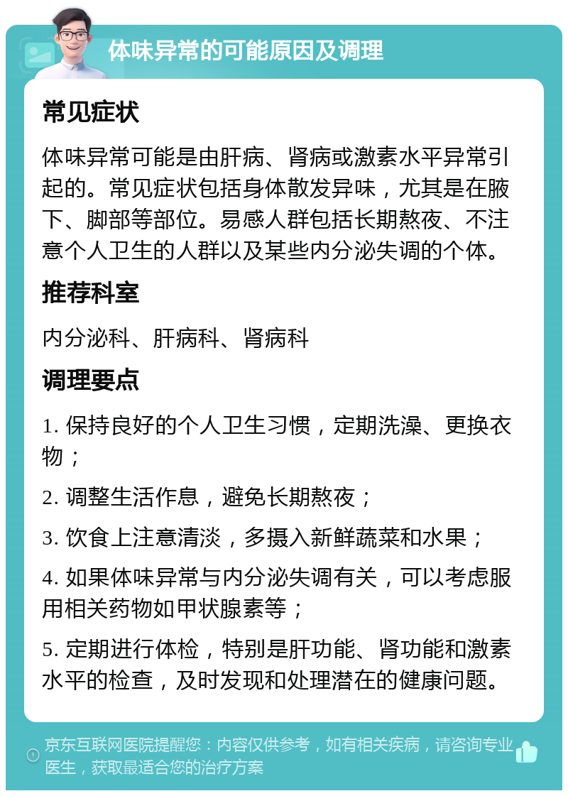 体味异常的可能原因及调理 常见症状 体味异常可能是由肝病、肾病或激素水平异常引起的。常见症状包括身体散发异味，尤其是在腋下、脚部等部位。易感人群包括长期熬夜、不注意个人卫生的人群以及某些内分泌失调的个体。 推荐科室 内分泌科、肝病科、肾病科 调理要点 1. 保持良好的个人卫生习惯，定期洗澡、更换衣物； 2. 调整生活作息，避免长期熬夜； 3. 饮食上注意清淡，多摄入新鲜蔬菜和水果； 4. 如果体味异常与内分泌失调有关，可以考虑服用相关药物如甲状腺素等； 5. 定期进行体检，特别是肝功能、肾功能和激素水平的检查，及时发现和处理潜在的健康问题。