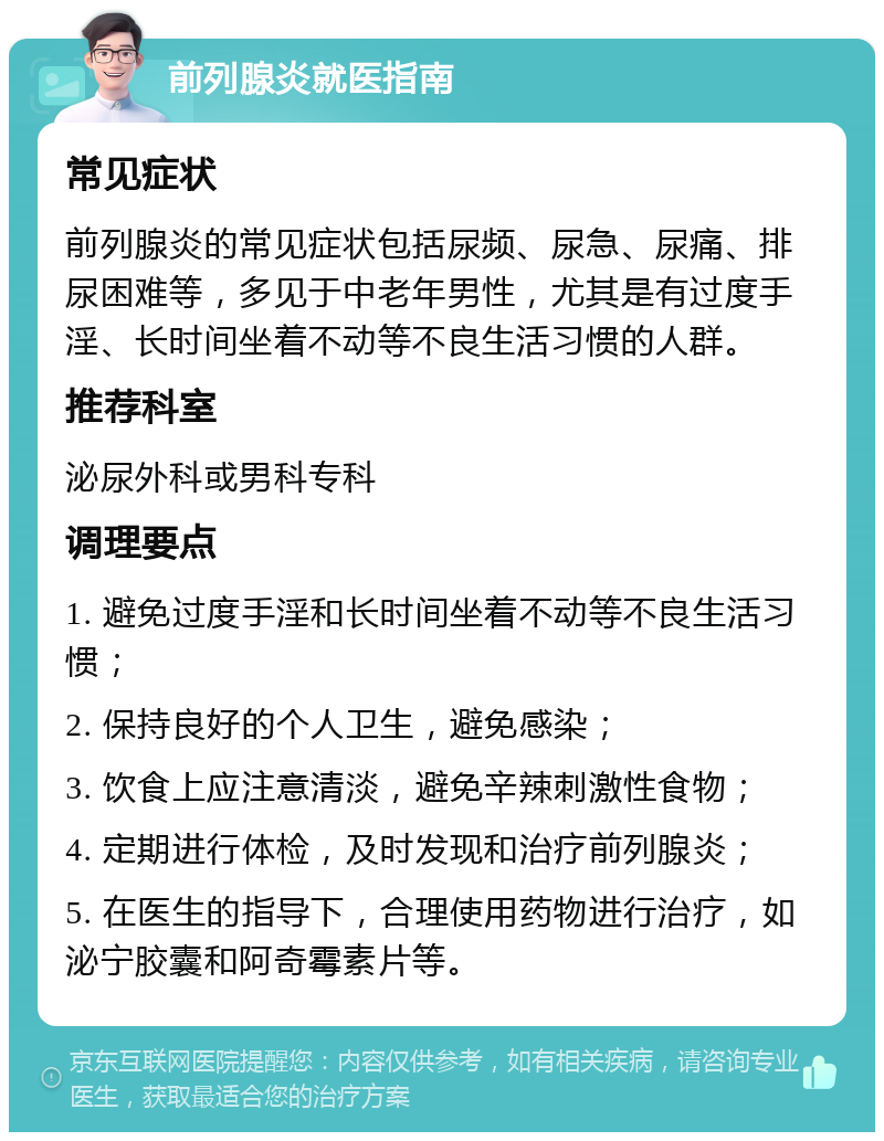 前列腺炎就医指南 常见症状 前列腺炎的常见症状包括尿频、尿急、尿痛、排尿困难等，多见于中老年男性，尤其是有过度手淫、长时间坐着不动等不良生活习惯的人群。 推荐科室 泌尿外科或男科专科 调理要点 1. 避免过度手淫和长时间坐着不动等不良生活习惯； 2. 保持良好的个人卫生，避免感染； 3. 饮食上应注意清淡，避免辛辣刺激性食物； 4. 定期进行体检，及时发现和治疗前列腺炎； 5. 在医生的指导下，合理使用药物进行治疗，如泌宁胶囊和阿奇霉素片等。