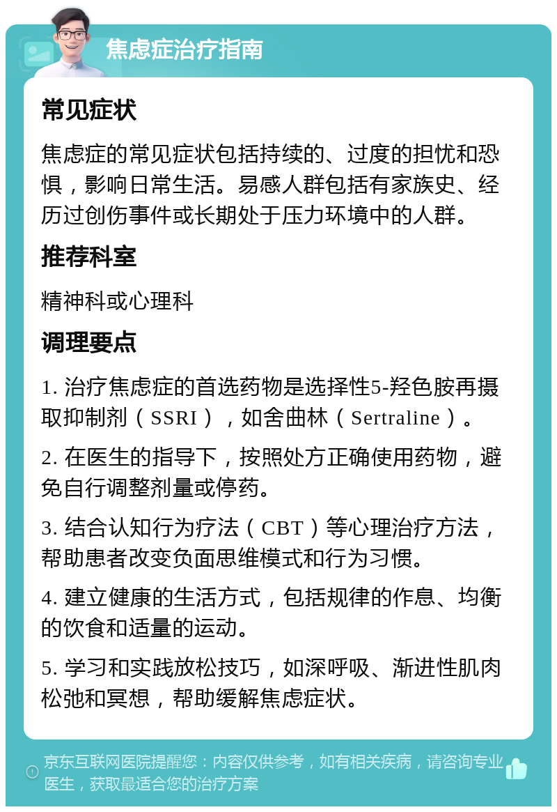 焦虑症治疗指南 常见症状 焦虑症的常见症状包括持续的、过度的担忧和恐惧，影响日常生活。易感人群包括有家族史、经历过创伤事件或长期处于压力环境中的人群。 推荐科室 精神科或心理科 调理要点 1. 治疗焦虑症的首选药物是选择性5-羟色胺再摄取抑制剂（SSRI），如舍曲林（Sertraline）。 2. 在医生的指导下，按照处方正确使用药物，避免自行调整剂量或停药。 3. 结合认知行为疗法（CBT）等心理治疗方法，帮助患者改变负面思维模式和行为习惯。 4. 建立健康的生活方式，包括规律的作息、均衡的饮食和适量的运动。 5. 学习和实践放松技巧，如深呼吸、渐进性肌肉松弛和冥想，帮助缓解焦虑症状。