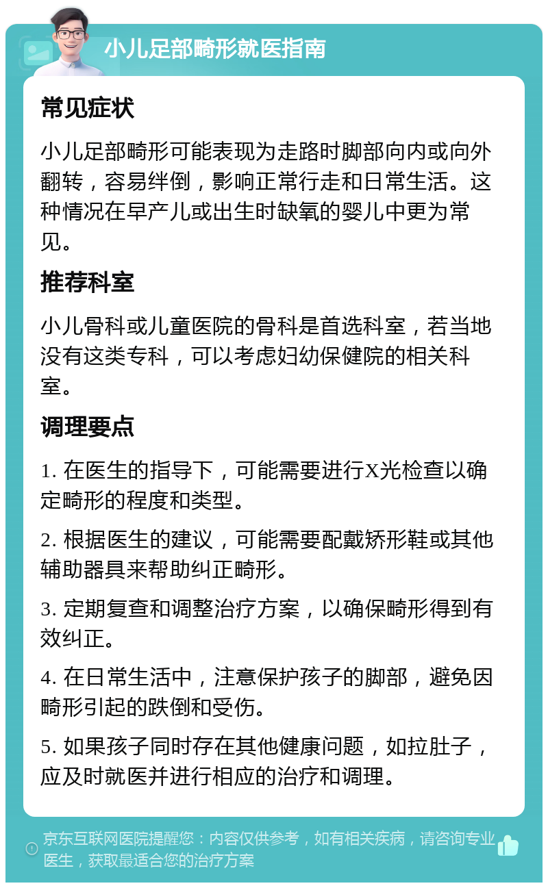 小儿足部畸形就医指南 常见症状 小儿足部畸形可能表现为走路时脚部向内或向外翻转，容易绊倒，影响正常行走和日常生活。这种情况在早产儿或出生时缺氧的婴儿中更为常见。 推荐科室 小儿骨科或儿童医院的骨科是首选科室，若当地没有这类专科，可以考虑妇幼保健院的相关科室。 调理要点 1. 在医生的指导下，可能需要进行X光检查以确定畸形的程度和类型。 2. 根据医生的建议，可能需要配戴矫形鞋或其他辅助器具来帮助纠正畸形。 3. 定期复查和调整治疗方案，以确保畸形得到有效纠正。 4. 在日常生活中，注意保护孩子的脚部，避免因畸形引起的跌倒和受伤。 5. 如果孩子同时存在其他健康问题，如拉肚子，应及时就医并进行相应的治疗和调理。