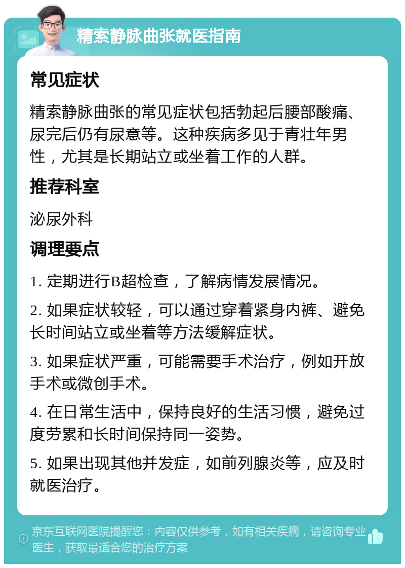 精索静脉曲张就医指南 常见症状 精索静脉曲张的常见症状包括勃起后腰部酸痛、尿完后仍有尿意等。这种疾病多见于青壮年男性，尤其是长期站立或坐着工作的人群。 推荐科室 泌尿外科 调理要点 1. 定期进行B超检查，了解病情发展情况。 2. 如果症状较轻，可以通过穿着紧身内裤、避免长时间站立或坐着等方法缓解症状。 3. 如果症状严重，可能需要手术治疗，例如开放手术或微创手术。 4. 在日常生活中，保持良好的生活习惯，避免过度劳累和长时间保持同一姿势。 5. 如果出现其他并发症，如前列腺炎等，应及时就医治疗。