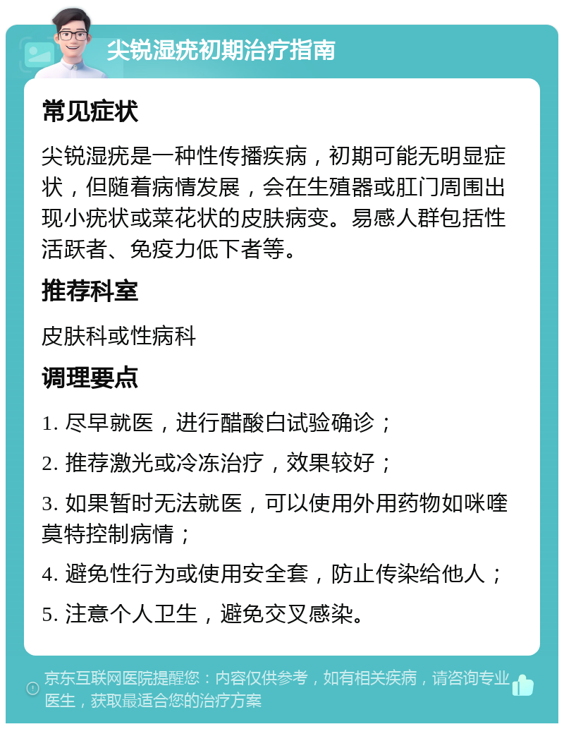 尖锐湿疣初期治疗指南 常见症状 尖锐湿疣是一种性传播疾病，初期可能无明显症状，但随着病情发展，会在生殖器或肛门周围出现小疣状或菜花状的皮肤病变。易感人群包括性活跃者、免疫力低下者等。 推荐科室 皮肤科或性病科 调理要点 1. 尽早就医，进行醋酸白试验确诊； 2. 推荐激光或冷冻治疗，效果较好； 3. 如果暂时无法就医，可以使用外用药物如咪喹莫特控制病情； 4. 避免性行为或使用安全套，防止传染给他人； 5. 注意个人卫生，避免交叉感染。