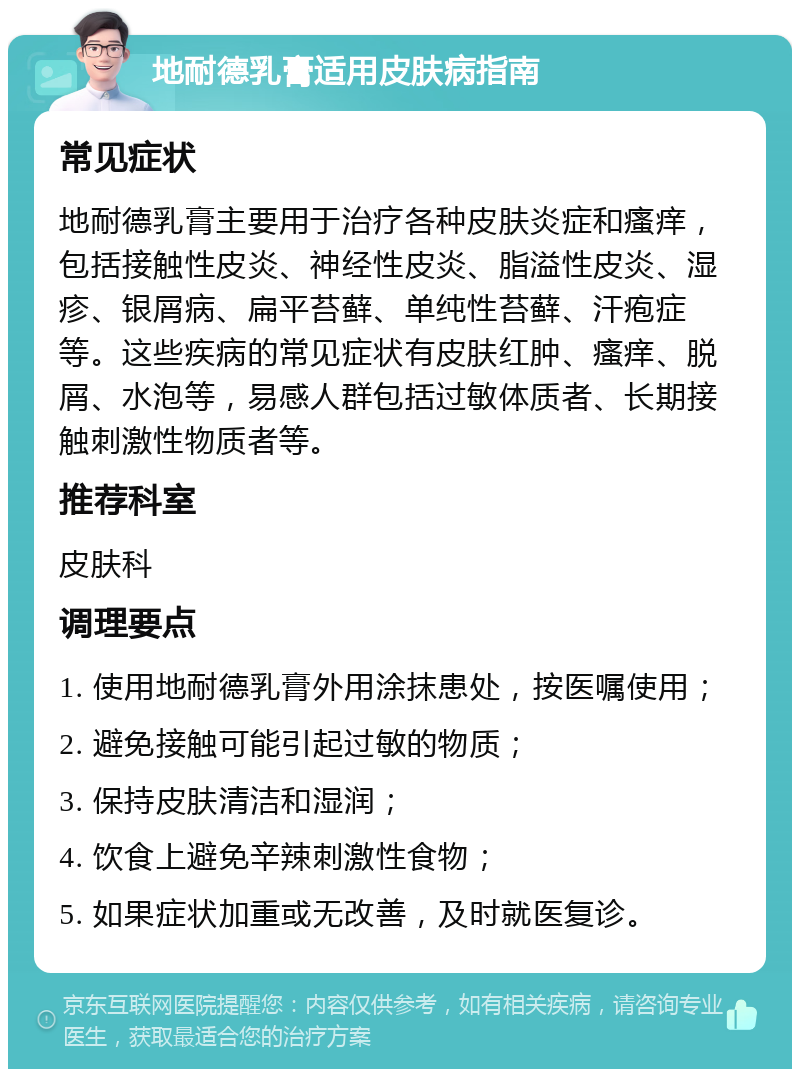 地耐德乳膏适用皮肤病指南 常见症状 地耐德乳膏主要用于治疗各种皮肤炎症和瘙痒，包括接触性皮炎、神经性皮炎、脂溢性皮炎、湿疹、银屑病、扁平苔藓、单纯性苔藓、汗疱症等。这些疾病的常见症状有皮肤红肿、瘙痒、脱屑、水泡等，易感人群包括过敏体质者、长期接触刺激性物质者等。 推荐科室 皮肤科 调理要点 1. 使用地耐德乳膏外用涂抹患处，按医嘱使用； 2. 避免接触可能引起过敏的物质； 3. 保持皮肤清洁和湿润； 4. 饮食上避免辛辣刺激性食物； 5. 如果症状加重或无改善，及时就医复诊。