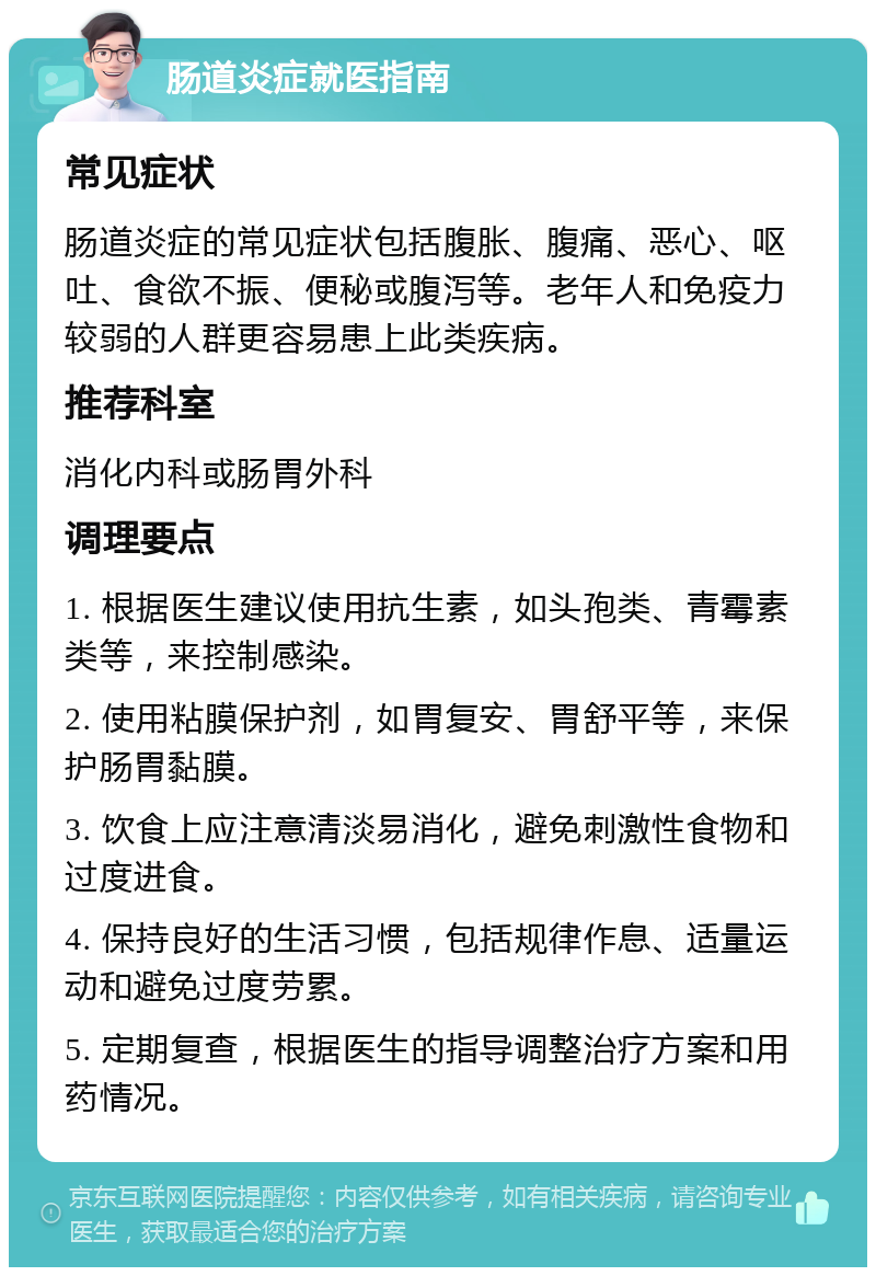 肠道炎症就医指南 常见症状 肠道炎症的常见症状包括腹胀、腹痛、恶心、呕吐、食欲不振、便秘或腹泻等。老年人和免疫力较弱的人群更容易患上此类疾病。 推荐科室 消化内科或肠胃外科 调理要点 1. 根据医生建议使用抗生素，如头孢类、青霉素类等，来控制感染。 2. 使用粘膜保护剂，如胃复安、胃舒平等，来保护肠胃黏膜。 3. 饮食上应注意清淡易消化，避免刺激性食物和过度进食。 4. 保持良好的生活习惯，包括规律作息、适量运动和避免过度劳累。 5. 定期复查，根据医生的指导调整治疗方案和用药情况。