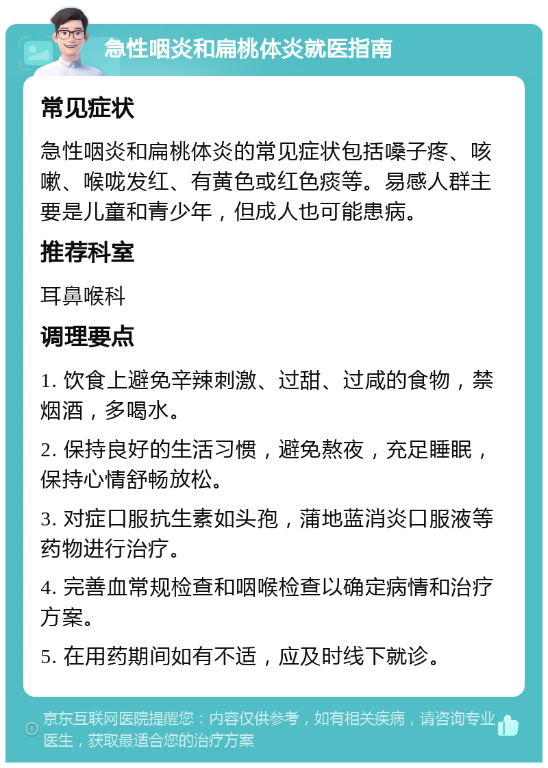 急性咽炎和扁桃体炎就医指南 常见症状 急性咽炎和扁桃体炎的常见症状包括嗓子疼、咳嗽、喉咙发红、有黄色或红色痰等。易感人群主要是儿童和青少年，但成人也可能患病。 推荐科室 耳鼻喉科 调理要点 1. 饮食上避免辛辣刺激、过甜、过咸的食物，禁烟酒，多喝水。 2. 保持良好的生活习惯，避免熬夜，充足睡眠，保持心情舒畅放松。 3. 对症口服抗生素如头孢，蒲地蓝消炎口服液等药物进行治疗。 4. 完善血常规检查和咽喉检查以确定病情和治疗方案。 5. 在用药期间如有不适，应及时线下就诊。