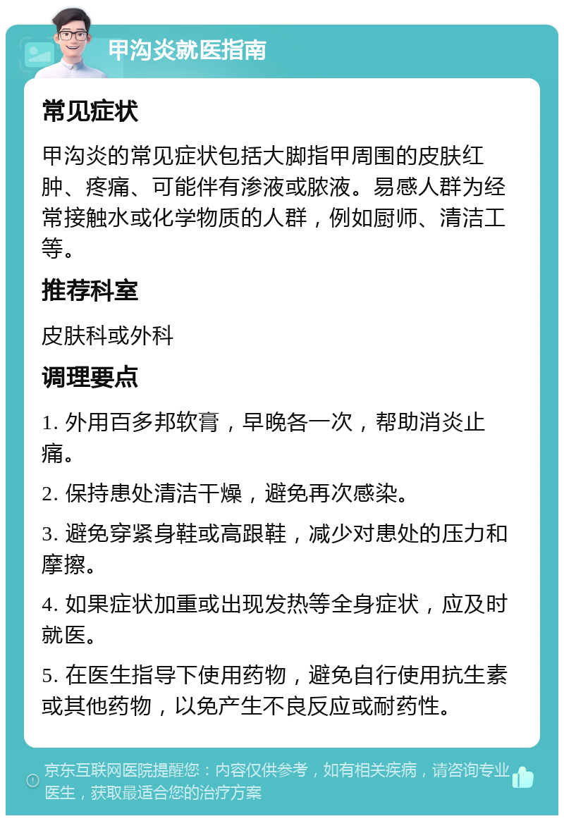 甲沟炎就医指南 常见症状 甲沟炎的常见症状包括大脚指甲周围的皮肤红肿、疼痛、可能伴有渗液或脓液。易感人群为经常接触水或化学物质的人群，例如厨师、清洁工等。 推荐科室 皮肤科或外科 调理要点 1. 外用百多邦软膏，早晚各一次，帮助消炎止痛。 2. 保持患处清洁干燥，避免再次感染。 3. 避免穿紧身鞋或高跟鞋，减少对患处的压力和摩擦。 4. 如果症状加重或出现发热等全身症状，应及时就医。 5. 在医生指导下使用药物，避免自行使用抗生素或其他药物，以免产生不良反应或耐药性。