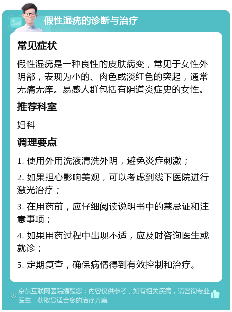 假性湿疣的诊断与治疗 常见症状 假性湿疣是一种良性的皮肤病变，常见于女性外阴部，表现为小的、肉色或淡红色的突起，通常无痛无痒。易感人群包括有阴道炎症史的女性。 推荐科室 妇科 调理要点 1. 使用外用洗液清洗外阴，避免炎症刺激； 2. 如果担心影响美观，可以考虑到线下医院进行激光治疗； 3. 在用药前，应仔细阅读说明书中的禁忌证和注意事项； 4. 如果用药过程中出现不适，应及时咨询医生或就诊； 5. 定期复查，确保病情得到有效控制和治疗。