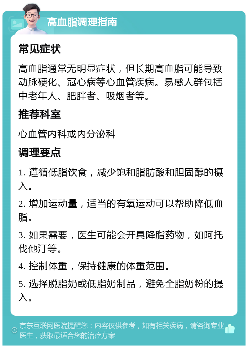 高血脂调理指南 常见症状 高血脂通常无明显症状，但长期高血脂可能导致动脉硬化、冠心病等心血管疾病。易感人群包括中老年人、肥胖者、吸烟者等。 推荐科室 心血管内科或内分泌科 调理要点 1. 遵循低脂饮食，减少饱和脂肪酸和胆固醇的摄入。 2. 增加运动量，适当的有氧运动可以帮助降低血脂。 3. 如果需要，医生可能会开具降脂药物，如阿托伐他汀等。 4. 控制体重，保持健康的体重范围。 5. 选择脱脂奶或低脂奶制品，避免全脂奶粉的摄入。