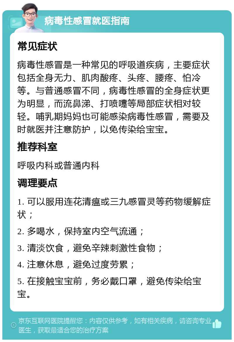 病毒性感冒就医指南 常见症状 病毒性感冒是一种常见的呼吸道疾病，主要症状包括全身无力、肌肉酸疼、头疼、腰疼、怕冷等。与普通感冒不同，病毒性感冒的全身症状更为明显，而流鼻涕、打喷嚏等局部症状相对较轻。哺乳期妈妈也可能感染病毒性感冒，需要及时就医并注意防护，以免传染给宝宝。 推荐科室 呼吸内科或普通内科 调理要点 1. 可以服用连花清瘟或三九感冒灵等药物缓解症状； 2. 多喝水，保持室内空气流通； 3. 清淡饮食，避免辛辣刺激性食物； 4. 注意休息，避免过度劳累； 5. 在接触宝宝前，务必戴口罩，避免传染给宝宝。