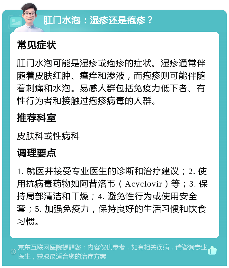 肛门水泡：湿疹还是疱疹？ 常见症状 肛门水泡可能是湿疹或疱疹的症状。湿疹通常伴随着皮肤红肿、瘙痒和渗液，而疱疹则可能伴随着刺痛和水泡。易感人群包括免疫力低下者、有性行为者和接触过疱疹病毒的人群。 推荐科室 皮肤科或性病科 调理要点 1. 就医并接受专业医生的诊断和治疗建议；2. 使用抗病毒药物如阿昔洛韦（Acyclovir）等；3. 保持局部清洁和干燥；4. 避免性行为或使用安全套；5. 加强免疫力，保持良好的生活习惯和饮食习惯。